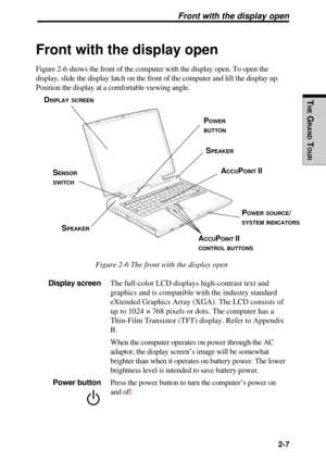 Page 73THE
 G
RAND
  TOUR
   2-7
Front with the display open
Figure 2-6 shows the front of the computer with the display open. To ope\
n the
display, slide the display latch on the front of the computer and lift t\
he display up.
Position the display at a comfortable viewing angle.
Figure 2-6 The front with the display open
Display screen  The full-color LCD  displays  high-contrast text and
graphics and is compatible with the industry standard
eXtended Graphics Array (XGA).  The LCD consists of
up to 1024 ×...