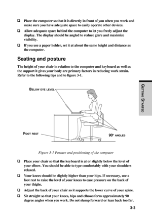 Page 85  3-3
GETTING
 S
TARTED
❑ ❑❑ ❑
❑Place the computer so that it is directly in front of you when you work and
make sure you have adequate space to easily operate other devices.
❑ ❑❑ ❑
❑Allow adequate space behind the computer to let you freely adjust the
display. The display should be angled to reduce glare and maximize
visibility.
❑ ❑❑ ❑
❑If you use a paper holder, set it at about the same height and distance as
the computer.
Seating and posture
The height of your chair in relation to the computer and...