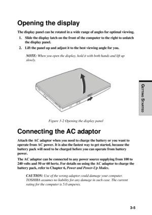 Page 87  3-5
GETTING
 S
TARTED
Opening the display
The display panel can be rotated in a wide range of angles for optimal viewing.
1. Slide the display latch on the front of the computer to the right to unlatch
the display panel.
2. Lift the panel up and adjust it to the best viewing angle for you.
NOTE: When you open the display, hold it with both hands and lift up
slowly.
Figure 3-2 Opening the display panel
Connecting the AC adaptor
Attach the AC adaptor when you need to charge the battery or you want to...