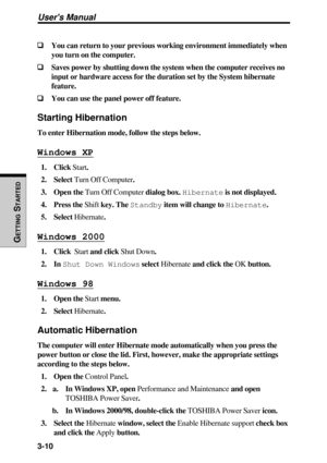 Page 923-10
Users Manual
GETTING
 S
TARTED
❑ ❑❑ ❑
❑You can return to your previous working environment immediately when
you turn on the computer.
❑ ❑❑ ❑
❑Saves power by shutting down the system when the computer receives no
input or hardware access for the duration set by the System hibernate
feature.
❑ ❑❑ ❑
❑You can use the panel power off feature.
Starting Hibernation
To enter Hibernation mode, follow the steps below.
Windows XP
1. Click Start.
2. Select Turn Off Computer.
3. Open the Turn Off Computer dialog...