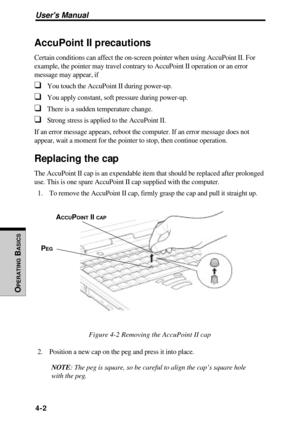 Page 99Users Manual
OPERATING
 B
ASICS
4-2
AccuPoint II precautions
Certain conditions can affect the on-screen pointer when using AccuPoint II. For
example, the pointer may travel contrary to AccuPoint II operation or an error
message may appear, if
❑You touch the AccuPoint II during power-up.
❑You apply constant, soft pressure during power-up.
❑There is a sudden temperature change.
❑Strong stress is applied to the AccuPoint II.
If an error message appears, reboot the computer. If an error message does not...