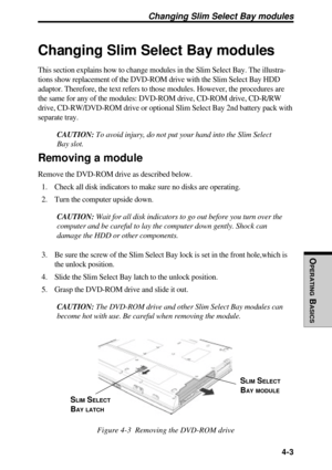 Page 100OPERATING
 B
ASICS
 4-3
Changing Slim Select Bay modules
This section explains how to change modules in the Slim Select Bay. The illustra-
tions show replacement of the DVD-ROM drive with the Slim Select Bay HDD
adaptor. Therefore, the text refers to those modules. However, the procedures are
the same for any of the modules: DVD-ROM drive, CD-ROM drive, CD-R/RW
drive, CD-RW/DVD-ROM drive or optional Slim Select Bay 2nd battery pack with
separate tray.
CAUTION: To avoid injury, do not put your hand into...