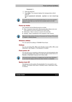 Page 101 
 
 
TE2300 Ve r s io n  1Last Saved on 21.05.2003 10:18
ENGLISH using TE2300_Onine.dot –– Printed on 27.05.2003 as  
Power and Power-Up Modes
6-14TOSHIBA TE2300 
 Password = 
  2.  Enter the password. 
 3.  Press Enter. The computer displays the message below while it 
starts up. 
  
Valid password entered, system is now starting 
up. 
 
If you enter the password incorrectly three times in a row, the computer 
shuts off. In this case, you must turn the computer back on to retry password entry....