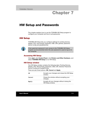 Page 102 
 
 
TE2300 Ve r s io n  1Last Saved on 21.05.2003 10:18
ENGLISH using TE2300_Onine.dot –– Printed on 27.05.2003 as  
Power and Power-Up Modes
7-15TOSHIBA TE2300 
7. Chapter 7 
HW Setup and Passwords
This chapter explains how to use the TOSHIBA HW Setup program to 
configure your computer and how to set passwords. 
HW Setup 
TOSHIBA HW Setup lets you configure settings for pointing devices, 
display, CPU, boot priority, keyboard, USB, LAN, general, password, 
device config and parallel/printer. 
 
If...