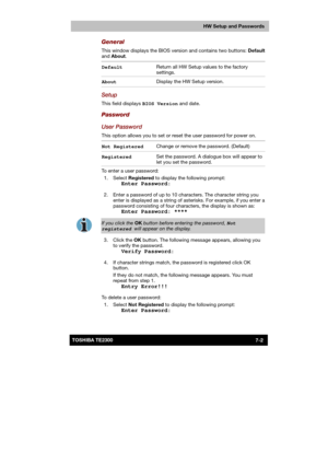 Page 103 
 
 
TE2300 Ve r s io n  1Last Saved on 21.05.2003 10:18
ENGLISH using TE2300_Onine.dot –– Printed on 27.05.2003 as  
HW Setup and Passwords
7-2TOSHIBA TE2300 
General 
This window displays the BIOS version and contains two buttons: Default 
and About. 
Default Return all HW Setup values to the factory 
settings.  
About Display the HW Setup version. 
Setup 
This field displays BIOS Version and date. 
Password 
User Password 
This option allows you to set or reset the user password for power on. 
Not...