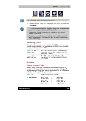 Page 107 
 
 
TE2300 Ve r s io n  1Last Saved on 21.05.2003 10:18
ENGLISH using TE2300_Onine.dot –– Printed on 27.05.2003 as  
HW Setup and Passwords
7-6TOSHIBA TE2300 
 
 
A bar will appear only under the selected device. 
  3.  Use the left/right cursor keys to highlight boot device you want and 
press Enter. 
 
1.  If a supervisor password is set, the menu above does not appear whenyou use the user password to start the computer. 
2.  The selection method above does not change the boot priority settings in HW...