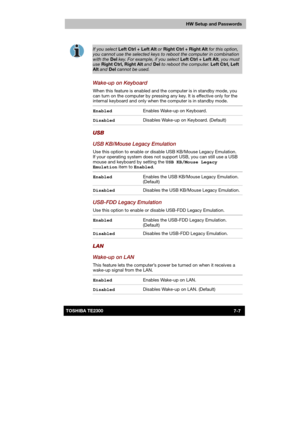 Page 108 
 
 
TE2300 Ve r s io n  1Last Saved on 21.05.2003 10:18
ENGLISH using TE2300_Onine.dot –– Printed on 27.05.2003 as  
HW Setup and Passwords
7-7TOSHIBA TE2300  
 
If you select Left Ctrl + Left Alt or Right Ctrl + Right Alt for this option, 
you cannot use the selected keys to reboot the computer in combination 
with the Del key. For example, if you select Left Ctrl + Left Alt, you must use Right Ctrl, Right Alt and Del to reboot the computer. Left Ctrl, Left Alt and Del cannot be used. 
Wake-up on...