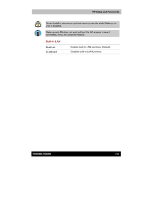 Page 109 
 
 
TE2300 Ve r s io n  1Last Saved on 21.05.2003 10:18
ENGLISH using TE2300_Onine.dot –– Printed on 27.05.2003 as  
HW Setup and Passwords
7-8TOSHIBA TE2300  
 
Do not install or remove an optional memory module while Wake-up on 
LAN is enabled. 
 
Wake-up on LAN does not work without the AC adaptor. Leave it 
connected, if you are using this feature. 
Built-in LAN 
Enabled Enables built-in LAN functions. (Default) 
Disabled Disables built-in LAN functions.  