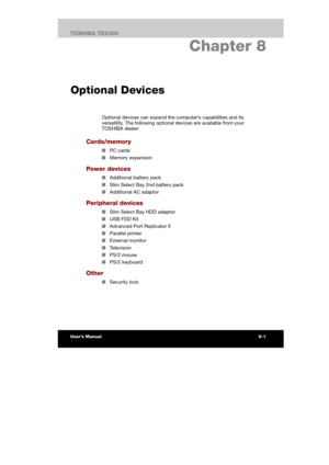 Page 110 
 
 
TE2300 Ve r s io n  1Last Saved on 21.05.2003 10:18
ENGLISH using TE2300_Onine.dot –– Printed on 27.05.2003 as  
HW Setup and Passwords
8-9TOSHIBA TE2300 
8. Chapter 8 
Optional Devices
Optional devices can expand the computer’s capabilities and its 
versatility. The following optional devices are available from your 
TOSHIBA dealer: 
Cards/memory 
■ PC cards 
■ Memory expansion 
Power devices 
■ Additional battery pack 
■ Slim Select Bay 2nd battery pack 
■ Additional AC adaptor 
Peripheral...