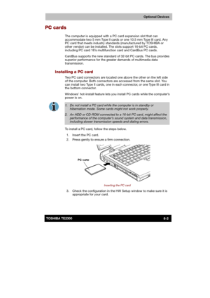 Page 111 
 
 
TE2300 Ve r s io n  1Last Saved on 21.05.2003 10:18
ENGLISH using TE2300_Onine.dot –– Printed on 27.05.2003 as  
Optional Devices
8-2TOSHIBA TE2300 
PC cards 
The computer is equipped with a PC card expansion slot that can 
accommodate two 5 mm Type II cards or one 10.5 mm Type III card. Any 
PC card that meets industry standards (manufactured by TOSHIBA or 
other vendor) can be installed. The slots support 16-bit PC cards, 
including PC card 16’s multifunction card and CardBus PC cards.  
CardBus...