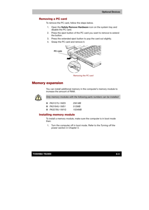 Page 112 
 
 
TE2300 Ve r s io n  1Last Saved on 21.05.2003 10:18
ENGLISH using TE2300_Onine.dot –– Printed on 27.05.2003 as  
Optional Devices
8-3TOSHIBA TE2300 
Removing a PC card 
To remove the PC card, follow the steps below. 
 1.  Open the Safety Remove Hardware icon on the system tray and 
disable the PC card. 
  2.  Press the eject button of the PC card you want to remove to extend 
the button.  
  3.  Press the extended eject button to pop the card out slightly. 
  4.  Grasp the PC card and remove it....