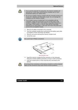 Page 113 
 
 
TE2300 Ve r s io n  1Last Saved on 21.05.2003 10:18
ENGLISH using TE2300_Onine.dot –– Printed on 27.05.2003 as  
Optional Devices
8-4TOSHIBA TE2300 
 
1.  If you use the computer for a long time, the memory modules will 
become hot. In this case, let the memory modules cool to room temperature before you replace them. 
2.  Do not try to install a memory module with the computer turned on or 
turned off in Standby and Hibernation mode. You can damage the computer and the memory module. 
3.  If you...