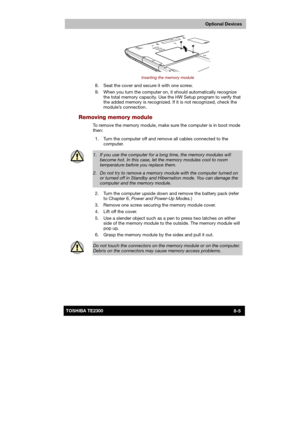 Page 114 
 
 
TE2300 Ve r s io n  1Last Saved on 21.05.2003 10:18
ENGLISH using TE2300_Onine.dot –– Printed on 27.05.2003 as  
Optional Devices
8-5TOSHIBA TE2300 
 
Inserting the memory module 
  8.  Seat the cover and secure it with one screw. 
  9.  When you turn the computer on, it should automatically recognize 
the total memory capacity. Use the HW Setup program to verify that 
the added memory is recognized. If it is not recognized, check the 
module’s connection. 
Removing memory module 
To remove the...