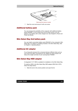 Page 115 
 
 
TE2300 Ve r s io n  1Last Saved on 21.05.2003 10:18
ENGLISH using TE2300_Onine.dot –– Printed on 27.05.2003 as  
Optional Devices
8-6TOSHIBA TE2300 
 
Removing the memory module 
  7.  Seat the cover and secure it with one screw. 
Additional battery pack 
You can increase the portability of the computer with additional battery 
packs (PA3286*). If you’re away from an AC power source, you can 
replace a low battery with a fully charged one. See Chapter 6, Power and 
Power-Up Modes.  
Slim Select Bay...