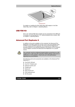 Page 117 
 
 
TE2300 Ve r s io n  1Last Saved on 21.05.2003 10:18
ENGLISH using TE2300_Onine.dot –– Printed on 27.05.2003 as  
Optional Devices
8-8TOSHIBA TE2300 
 
Closing the lid 
For details on installing the Slim Select Bay HDD adaptor in the Slim 
Select Bay, refer to Chapter 4, Operating Basics. 
USB FDD Kit 
The 3 1/2 external FDD drive module can be connected to the USB port. 
For details on connecting the 3 1/2 external diskette drive module, refer 
to Chapter 4, Operating Basics. 
Advanced Port...