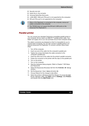 Page 118 
 
 
TE2300 Ve r s io n  1Last Saved on 21.05.2003 10:18
ENGLISH using TE2300_Onine.dot –– Printed on 27.05.2003 as  
Optional Devices
8-9TOSHIBA TE2300 ■ Security lock slot 
■ Audio line-in, line-out jacks 
■ Universal Serial Bus (two) ports 
■ i.LINK (IEEE 1394) port (This port is not supported by the computer.) 
■ DVI port (This port is not supported by the computer.) 
 
1.  When a Port Replicator is connected to the computer, remove all 
cables connected to the computer. 
2.  The TE2300 does not...