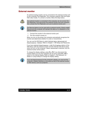 Page 119 
 
 
TE2300 Ve r s io n  1Last Saved on 21.05.2003 10:18
ENGLISH using TE2300_Onine.dot –– Printed on 27.05.2003 as  
Optional Devices
8-10TOSHIBA TE2300 
External monitor 
An external analog monitor can be connected to the external monitor port 
on the computer, Port Replicator. The computer supports VGA and Super 
VGA video modes. To connect a monitor, follow the steps below. 
 
If an external monitor is connected to the computer, do not connect the 
Port Replicator. First disconnect the external...