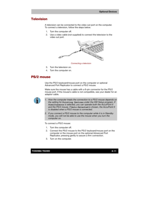 Page 120 
 
 
TE2300 Ve r s io n  1Last Saved on 21.05.2003 10:18
ENGLISH using TE2300_Onine.dot –– Printed on 27.05.2003 as  
Optional Devices
8-11TOSHIBA TE2300 
Television 
A television can be connected to the video out port on the computer. 
To connect a television, follow the steps below.  
  1.  Turn the computer off. 
  2.  Use a video cable (not supplied) to connect the television to the 
video out port. 
 
Connecting a television 
  3.  Turn the television on. 
  4.  Turn the computer on.  
PS/2 mouse...