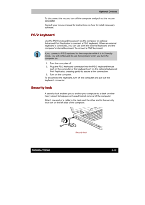 Page 121 
 
 
TE2300 Ve r s io n  1Last Saved on 21.05.2003 10:18
ENGLISH using TE2300_Onine.dot –– Printed on 27.05.2003 as  
Optional Devices
8-12TOSHIBA TE2300 To disconnect the mouse, turn off the computer and pull out the mouse 
connector. 
Consult your mouse manual for instructions on how to install necessary 
software. 
PS/2 keyboard 
Use the PS/2 keyboard/mouse port on the computer or optional 
Advanced Port Replicator to connect a PS/2 keyboard. When an external 
keyboard is connected, you can use both...