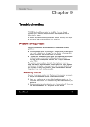 Page 1229. Chapter 9 
Troubleshooting
TOSHIBA designed the computer for durability. However, should 
problems occur, following the procedures in this chapter can help to 
determine the cause. 
All readers should become familiar with this chapter. Knowing what might 
go wrong can help prevent problems from occurring. 
Problem solving process 
Resolving problems will be much easier if you observe the following 
guidelines: 
■ Stop immediately when you recognize a problem exists. Further action 
may result in data...