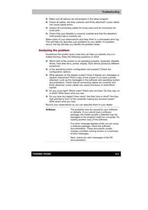 Page 123 
 
 
TE2300 Ve r s io n  1Last Saved on 21.05.2003 10:18
ENGLISH using TE2300_Onine.dot –– Printed on 27.05.2003 as  
Troubleshooting
9-2TOSHIBA TE2300 ■ Make sure all options are set properly in the setup program. 
■ Check all cables. Are they correctly and firmly attached? Loose cables 
can cause signal errors. 
■ Inspect all connecting cables for loose wires and all connectors for 
loose pins. 
■ Check that your diskette is correctly inserted and that the diskette’s 
write protect tab is correctly...