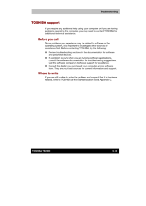 Page 139 
 
 
TE2300 Ve r s io n  1Last Saved on 21.05.2003 10:18
ENGLISH using TE2300_Onine.dot –– Printed on 27.05.2003 as  
Troubleshooting
9-18TOSHIBA TE2300 
TOSHIBA support 
If you require any additional help using your computer or if you are having 
problems operating the computer, you may need to contact TOSHIBA for 
additional technical assistance. 
Before you call 
Some problems you experience may be related to software or the 
operating system, it is important to investigate other sources of...