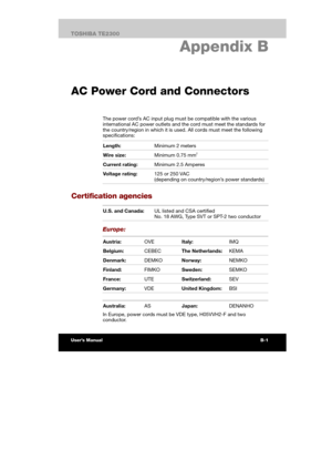 Page 142 
 
 
TE2300 Ve r s io n  1Last Saved on 21.05.2003 10:04
ENGLISH using TE2300_Onine.dot –– Printed on 27.05.2003 as  
B-3TOSHIBA TE2300 
Specifications
B. Appendix B 
AC Power Cord and Connectors
The power cord’s AC input plug must be compatible with the various 
international AC power outlets and the cord must meet the standards for 
the country/region in which it is used. All cords must meet the following 
specifications: 
Length: Minimum 2 meters 
Wire size: Minimum 0.75 mm2 
Current rating: Minimum...