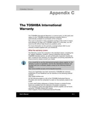 Page 144 
 
 
TE2300 Ve r s io n  1Last Saved on 21.05.2003 10:04
ENGLISH using TE2300_Onine.dot –– Printed on 27.05.2003 as  
C-1TOSHIBA TE2300 
AC Power Cord and Connectors
C. Appendix C 
The TOSHIBA International 
Wa r r a n ty
The TOSHIBA International Warranty is a service policy on the parts and 
repair on your TOSHIBA portable personal computer which is 
automatically available to purchasers of the computer.  
The cover is assured in major industrial countries of the world. It means 
that wherever you...