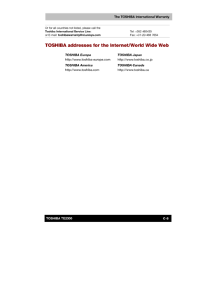 Page 149 
 
 
TE2300 Ve r s io n  1Last Saved on 21.05.2003 10:04
ENGLISH using TE2300_Onine.dot –– Printed on 27.05.2003 as  
C-6TOSHIBA TE2300 
The TOSHIBA International Warranty
Or for all countries not listed, please call the 
Toshiba International Service Line: 
or E-mail: toshibawarranty@nl.unisys.com  
Tel: +352 460433 
Fax: +31-20-488 7654 
TOSHIBA addresses for the Internet/World Wide Web 
TOSHIBA Europe 
http://www.toshiba-europe.com TOSHIBA Japan 
http://www.toshiba.co.jp 
TOSHIBA America...