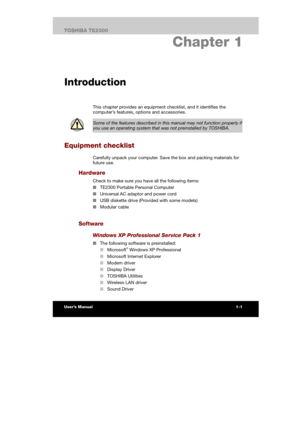 Page 16 
 
 
TE2300 Ve r s io n  1Last Saved on 21.05.2003 10:18
ENGLISH using TE2300_Onine.dot –– Printed on 27.05.2003 as  
Preface
iTOSHIBA TE2300 
1. Chapter 1 
Introduction
This chapter provides an equipment checklist, and it identifies the 
computer’s features, options and accessories. 
 
Some of the features described in this manual may not function properly if 
you use an operating system that was not preinstalled by TOSHIBA. 
Equipment checklist 
Carefully unpack your computer. Save the box and packing...