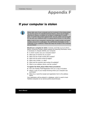 Page 159 
 
 
TE2300 Ve r s io n  1Last Saved on 21.05.2003 10:04
ENGLISH using TE2300_Onine.dot –– Printed on 27.05.2003 as  
F-3TOSHIBA TE2300 
Display Controller and Modes
F. Appendix F 
If your computer is stolen
 
Always take care of your computer and try to prevent it from being stolen. 
You are the owner of a valuable technical device, which may be highly attractive to thieves, so please do not leave it unattended in a public 
place. To further help protect against theft, security cables can be bought for...