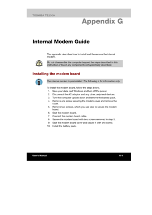 Page 161 
 
 
TE2300 Ve r s io n  1Last Saved on 21.05.2003 10:04
ENGLISH using TE2300_Onine.dot –– Printed on 27.05.2003 as  
G-1TOSHIBA TE2300 
If your computer is stolen
G. Appendix G 
Internal Modem Guide
This appendix describes how to install and the remove the internal 
modem. 
 
Do not disassemble the computer beyond the steps described in this 
instruction or touch any components not specifically described. 
Installing the modem board 
 
The internal modem is preinstalled. The following is for...
