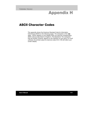 Page 163 
 
 
TE2300 Ve r s io n  1Last Saved on 21.05.2003 10:04
ENGLISH using TE2300_Onine.dot –– Printed on 27.05.2003 as  
H-1TOSHIBA TE2300 
Internal Modem Guide
H. Appendix H 
ASCII Character Codes
This appendix shows the American Standard Code for Information 
Interchange (ASCII) on the following pages. The characters in the IBM 
char column appear on your display when you type the corresponding 
ASCII code (as described in Chapter 5, The Keyboard). The characters 
that are printed, however, depend on the...