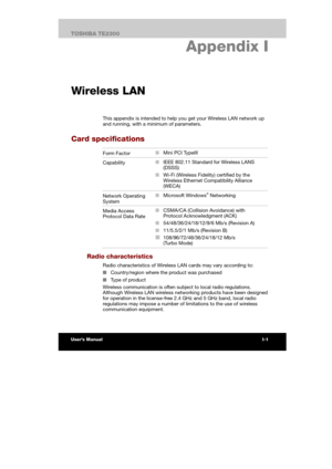 Page 169 
 
 
TE2300 Ve r s io n  1Last Saved on 21.05.2003 10:04
ENGLISH using TE2300_Onine.dot –– Printed on 27.05.2003 as  
I-7TOSHIBA TE2300 
ASCII Character Codes
I. Appendix I 
Wireless LAN
This appendix is intended to help you get your Wireless LAN network up 
and running, with a minimum of parameters. 
Card specifications 
Form Factor ■ Mini PCI TypeIII 
Capability ■ IEEE 802.11 Standard for Wireless LANS 
(DSSS) 
■ Wi-Fi (Wireless Fidelity) certified by the 
Wireless Ethernet Compatibility Alliance...
