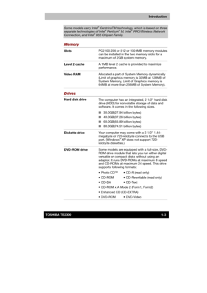 Page 18 
 
 
TE2300 Ve r s io n  1Last Saved on 21.05.2003 10:18
ENGLISH using TE2300_Onine.dot –– Printed on 27.05.2003 as  
Introduction
1-3TOSHIBA TE2300 
Some models carry Intel® CentrinoTM technology, which is based on three 
separate technologies of Intel® Pentium® M, Intel® PRO/Wireless Network Connection, and Intel® 855 Chipset Family. 
Memory 
Slots PC2100 256 or 512 or 1024MB memory modules 
can be installed in the two memory slots for a 
maximum of 2GB system memory. 
Level 2 cache A 1MB level 2...