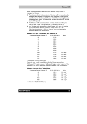 Page 171 
 
 
TE2300 Ve r s io n  1Last Saved on 21.05.2003 10:04
ENGLISH using TE2300_Onine.dot –– Printed on 27.05.2003 as  
I-3TOSHIBA TE2300 
Wireless LAN
When installing Wireless LAN cards, the channel configuration is 
managed as follows: 
■ For wireless clients that operate in a Wireless LAN Infrastructure, the 
Wireless LAN card will automatically start operation at the channel 
identified by the Wireless LAN Access Point. When roaming between 
different access points the station can dynamically switch...