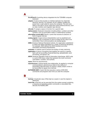 Page 174 
 
 
TE2300 Ve r s io n  1Last Saved on 21.05.2003 10:04
ENGLISH using TE2300_Onine.dot –– Printed on 27.05.2003 as  
3TOSHIBA TE2300 
Glossary
A 
AccuPoint II: A pointing device integrated into the TOSHIBA computer 
keyboard. 
adapter: A device that provides an interface between two dissimilar 
electronic devices. For example, the AC adapter modifies the 
power from a wall outlet for use by the computer. This term also 
refers to the add-in circuit cards that control external devices, such 
as video...