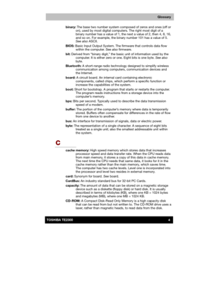 Page 175 
 
 
TE2300 Ve r s io n  1Last Saved on 21.05.2003 10:04
ENGLISH using TE2300_Onine.dot –– Printed on 27.05.2003 as  
4TOSHIBA TE2300 
Glossary
binary: The base two number system composed of zeros and ones (off or 
on), used by most digital computers. The right most digit of a 
binary number has a value of 1, the next a value of 2, then 4, 8, 16, 
and so on. For example, the binary number 101 has a value of 5. 
See also ASCII. 
BIOS: Basic Input Output System. The firmware that controls data flow...