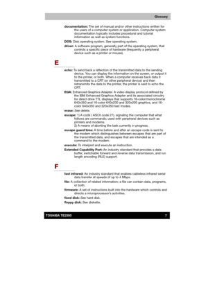 Page 178 
 
 
TE2300 Ve r s io n  1Last Saved on 21.05.2003 10:04
ENGLISH using TE2300_Onine.dot –– Printed on 27.05.2003 as  
7TOSHIBA TE2300 
Glossary
documentation: The set of manual and/or other instructions written for 
the users of a computer system or application. Computer system 
documentation typically includes procedural and tutorial 
information as well as system functions.  
DOS: Disk operating system. See operating system. 
driver: A software program, generally part of the operating system, that...