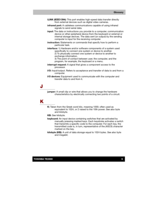 Page 180 
 
 
TE2300 Ve r s io n  1Last Saved on 21.05.2003 10:04
ENGLISH using TE2300_Onine.dot –– Printed on 27.05.2003 as  
9TOSHIBA TE2300 
Glossary
iLINK (IEEE1394): This port enables high-speed data transfer directly 
from external devices such as digital video cameras. 
infrared port: A cableless communications capable of using infrared 
signals to send serial data. 
input: The data or instructions you provide to a computer, communication 
device or other peripheral device from the keyboard or external or...