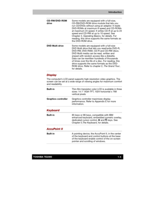 Page 19 
 
 
TE2300 Ve r s io n  1Last Saved on 21.05.2003 10:18
ENGLISH using TE2300_Onine.dot –– Printed on 27.05.2003 as  
Introduction
1-4TOSHIBA TE2300 CD-RW/DVD-ROM 
drive Some models are equipped with a full-size, 
CD-RW/DVD-ROM drive module that lets you 
run CD/DVDs without using an adaptor. It reads 
DVD-ROMs at maximum 8 speed and CD-ROMs 
at maximum 24 speed. It writes CD-R at up to 24 
speed and CD-RW at up to 10 speed. See 
Chapter 4, Operating Basics, for details. For 
reading, this drive...