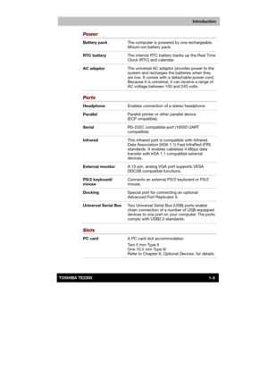 Page 20 
 
 
TE2300 Ve r s io n  1Last Saved on 21.05.2003 10:18
ENGLISH using TE2300_Onine.dot –– Printed on 27.05.2003 as  
Introduction
1-5TOSHIBA TE2300 
Power 
Battery pack The computer is powered by one rechargeable 
lithium-ion battery pack. 
RTC battery The internal RTC battery backs up the Real Time 
Clock (RTC) and calendar. 
AC adaptor The universal AC adaptor provides power to the 
system and recharges the batteries when they 
are low. It comes with a detachable power cord. 
Because it is universal,...