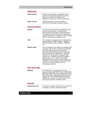 Page 21 
 
 
TE2300 Ve r s io n  1Last Saved on 21.05.2003 10:18
ENGLISH using TE2300_Onine.dot –– Printed on 27.05.2003 as  
Introduction
1-6TOSHIBA TE2300 
Multimedia 
Sound System Windows Sound System compatible sound 
system provides internal speaker as well as 
jacks for an external microphone and 
headphone. It also has a volume control dial. 
Video-out jack This RCA jack lets you transfer NTSC-J, 
NTSC-M or PAL-B data to external devices.  
Communications  
Modem An internal modem provides capability for...