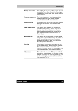 Page 23 
 
 
TE2300 Ve r s io n  1Last Saved on 21.05.2003 10:18
ENGLISH using TE2300_Onine.dot –– Printed on 27.05.2003 as  
Introduction
1-8TOSHIBA TE2300 Battery save mode This feature lets you save battery power. You can 
specify the Power Save Mode in the Running on 
batteries item of the Power Save Modes window 
in Power Saver. 
Power on password. Two levels of password security are available: 
supervisor and user. This feature prevents 
unauthorized access to your computer. 
Instant security A hotkey...