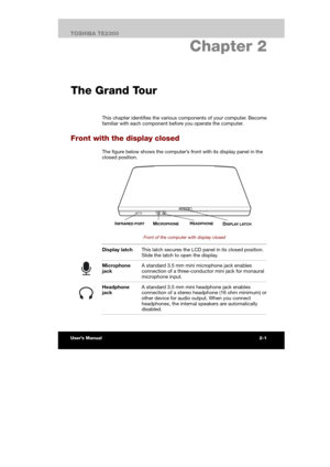 Page 27 
 
 
TE2300 Ve r s io n  1Last Saved on 21.05.2003 10:18
ENGLISH using TE2300_Onine.dot –– Printed on 27.05.2003 as  
2-1TOSHIBA TE2300 
2. Chapter 2 
The Grand Tour 
This chapter identifies the various components of your computer. Become 
familiar with each component before you operate the computer. 
Front with the display closed 
The figure below shows the computer’s front with its display panel in the 
closed position.  
 
 
Front of the computer with display closed 
 Display latch This latch secures...
