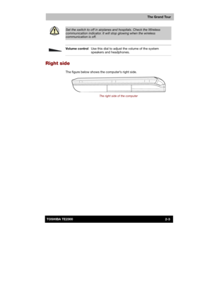Page 29 
 
 
TE2300 Ve r s io n  1Last Saved on 21.05.2003 10:18
ENGLISH using TE2300_Onine.dot –– Printed on 27.05.2003 as  
The Grand Tour
2-3TOSHIBA TE2300 
 
Set the switch to off in airplanes and hospitals. Check the Wireless 
communication indicator. It will stop glowing when the wireless communication is off. 
 
 Volume control Use this dial to adjust the volume of the system 
speakers and headphones. 
Right side 
The figure below shows the computer’s right side. 
 
The right side of the computer  