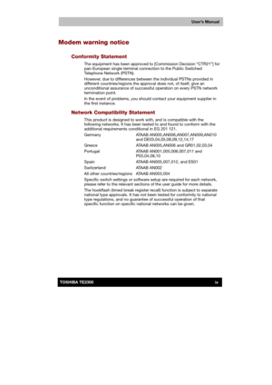 Page 4 
 
 
TE2300 Ve r s io n  1Last Saved on 21.05.2003 10:18
ENGLISH using TE2300_Onine.dot –– Printed on 27.05.2003 as  
User’s Manual
ivTOSHIBA TE2300 
Modem warning notice 
Conformity Statement 
The equipment has been approved to [Commission Decision “CTR21”] for 
pan-European single terminal connection to the Public Switched 
Telephone Network (PSTN). 
However, due to differences between the individual PSTNs provided in 
different countries/regions the approval does not, of itself, give an...