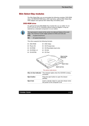 Page 38 
 
 
TE2300 Ve r s io n  1Last Saved on 21.05.2003 10:18
ENGLISH using TE2300_Onine.dot –– Printed on 27.05.2003 as  
The Grand Tour
2-12TOSHIBA TE2300 
Slim Select Bay modules 
The Slim Select Bay can accommodate the following modules: DVD-ROM 
drive, CD-RW/DVD-ROM drive, DVD multi drive, optional Slim Select Bay 
HDD adaptor and optional Slim Select Bay 2nd battery pack. 
DVD-ROM drive 
An optional full-size DVD-ROM drive module lets you run either 12 cm 
(4.72) or 8 cm (3.15) CD/DVDs without using an...
