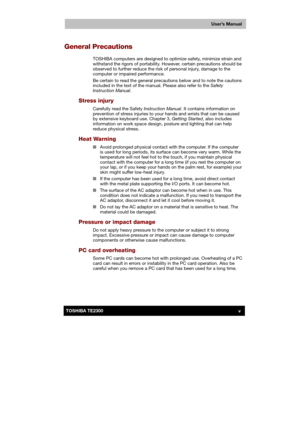 Page 5 
 
 
TE2300 Ve r s io n  1Last Saved on 21.05.2003 10:18
ENGLISH using TE2300_Onine.dot –– Printed on 27.05.2003 as  
User’s Manual
vTOSHIBA TE2300 
General Precautions 
TOSHIBA computers are designed to optimize safety, minimize strain and 
withstand the rigors of portability. However, certain precautions should be 
observed to further reduce the risk of personal injury, damage to the 
computer or impaired performance. 
Be certain to read the general precautions below and to note the cautions 
included...