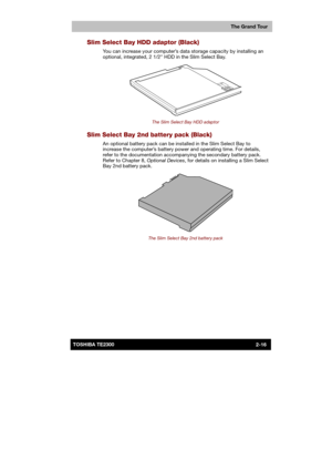 Page 42 
 
 
TE2300 Ve r s io n  1Last Saved on 21.05.2003 10:18
ENGLISH using TE2300_Onine.dot –– Printed on 27.05.2003 as  
The Grand Tour
2-16TOSHIBA TE2300 
Slim Select Bay HDD adaptor (Black) 
You can increase your computer’s data storage capacity by installing an 
optional, integrated, 2 1/2 HDD in the Slim Select Bay. 
 
The Slim Select Bay HDD adaptor 
Slim Select Bay 2nd battery pack (Black) 
An optional battery pack can be installed in the Slim Select Bay to 
increase the computer’s battery power and...